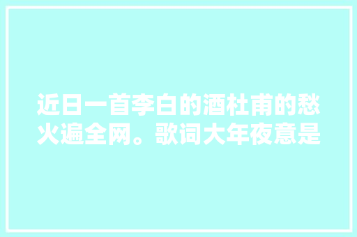 近日一首李白的酒杜甫的愁火遍全网。歌词大年夜意是