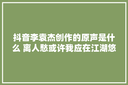 抖音李袁杰创作的原声是什么 离人愁或许我应在江湖悠悠