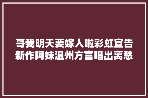 哥我明天要嫁人啦彩虹宣告新作阿妹温州方言唱出离愁 休闲娱乐