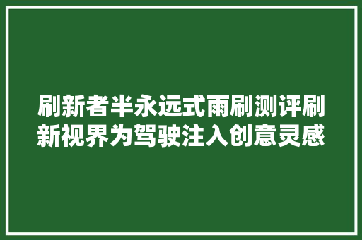 刷新者半永远式雨刷测评刷新视界为驾驶注入创意灵感 汽车知识
