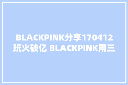 BLACKPINK分享170412玩火破亿 BLACKPINK用三国措辞向粉丝表达感谢