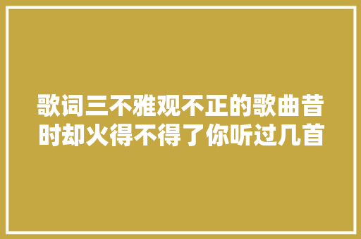 歌词三不雅观不正的歌曲昔时却火得不得了你听过几首呢
