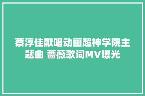蔡淳佳献唱动画超神学院主题曲 蔷薇歌词MV曝光