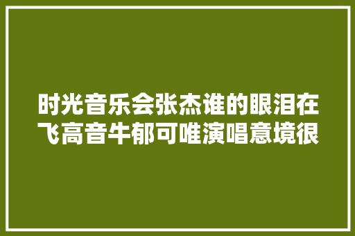时光音乐会张杰谁的眼泪在飞高音牛郁可唯演唱意境很美 休闲娱乐