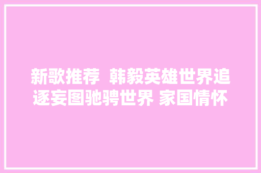 新歌推荐  韩毅英雄世界追逐妄图驰骋世界 家国情怀传奇嘉话