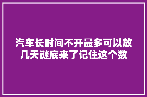 汽车长时间不开最多可以放几天谜底来了记住这个数