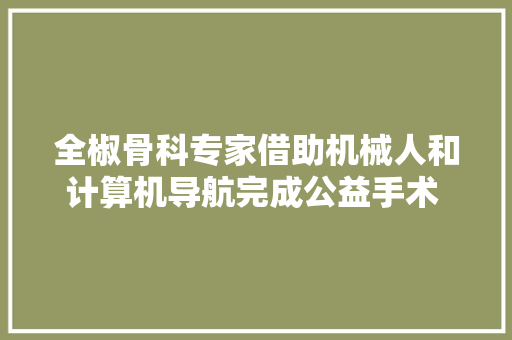 全椒骨科专家借助机械人和计算机导航完成公益手术  24H  安徽财经网