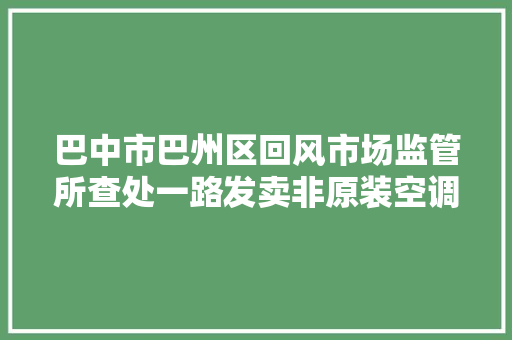 巴中市巴州区回风市场监管所查处一路发卖非原装空调敲诈消费案