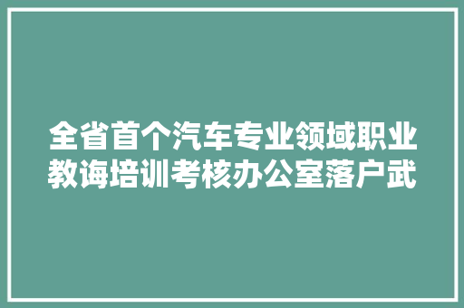全省首个汽车专业领域职业教诲培训考核办公室落户武汉城市职业学院