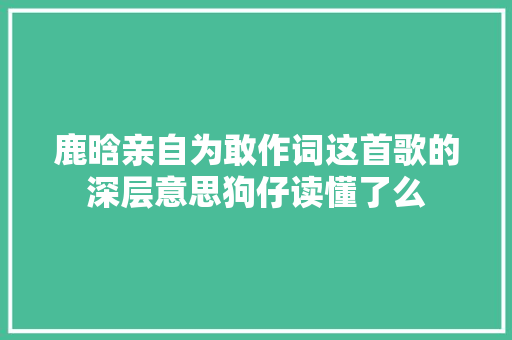 鹿晗亲自为敢作词这首歌的深层意思狗仔读懂了么