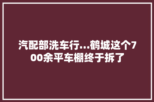 汽配部洗车行…鹤城这个700余平车棚终于拆了