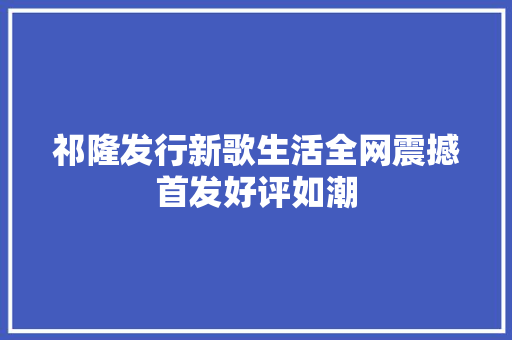 祁隆发行新歌生活全网震撼首发好评如潮