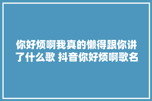 你好烦啊我真的懒得跟你讲了什么歌 抖音你好烦啊歌名歌词歌曲介绍