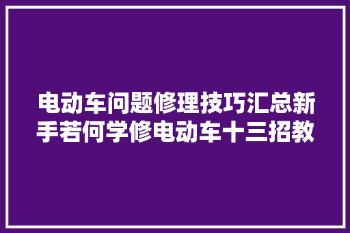 电动车问题修理技巧汇总新手若何学修电动车十三招教会你处理