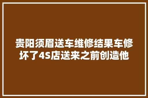贵阳须眉送车维修结果车修坏了4S店送来之前创造他
