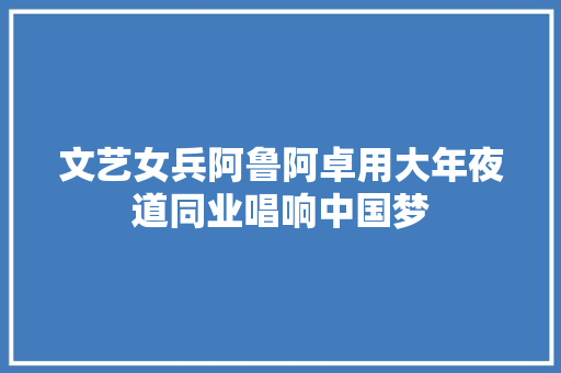 文艺女兵阿鲁阿卓用大年夜道同业唱响中国梦