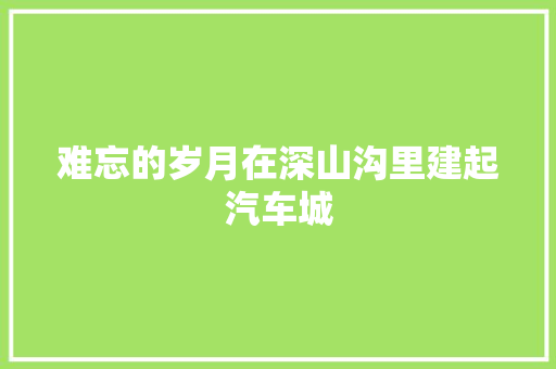 难忘的岁月在深山沟里建起汽车城