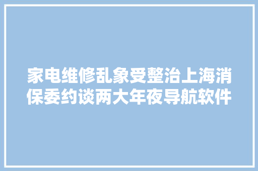 家电维修乱象受整治上海消保委约谈两大年夜导航软件企业