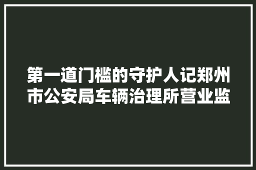 第一道门槛的守护人记郑州市公安局车辆治理所营业监管中央主任李国典
