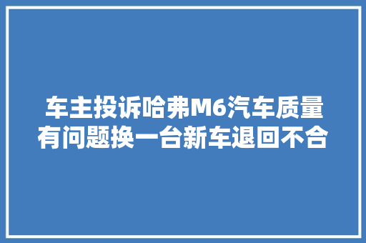 车主投诉哈弗M6汽车质量有问题换一台新车退回不合理修车费用