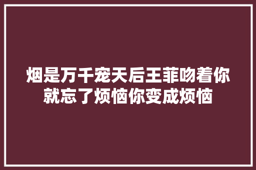 烟是万千宠天后王菲吻着你就忘了烦恼你变成烦恼