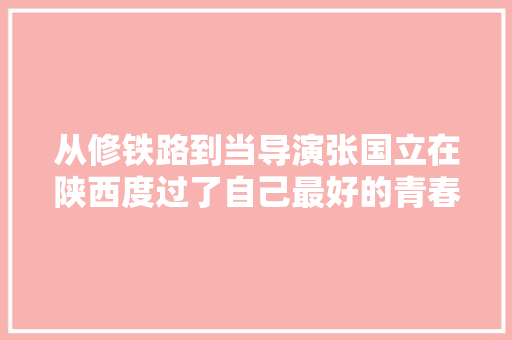 从修铁路到当导演张国立在陕西度过了自己最好的青春岁月