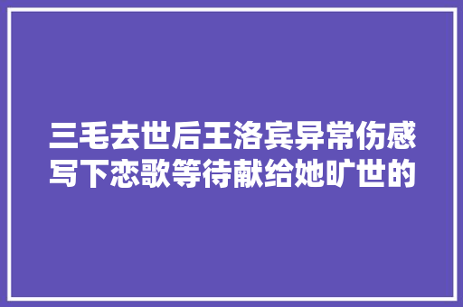 三毛去世后王洛宾异常伤感写下恋歌等待献给她旷世的爱恋 休闲娱乐
