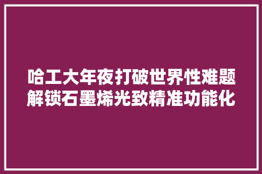 哈工大年夜打破世界性难题解锁石墨烯光致精准功能化