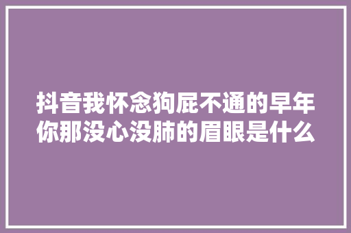 抖音我怀念狗屁不通的早年你那没心没肺的眉眼是什么歌 歌词全文 休闲娱乐