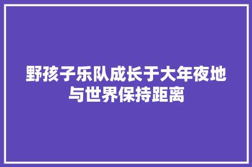 野孩子乐队成长于大年夜地与世界保持距离 休闲娱乐