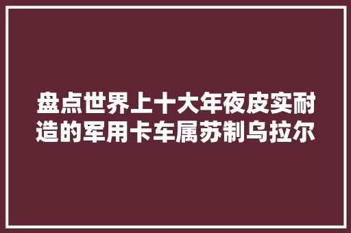 盘点世界上十大年夜皮实耐造的军用卡车属苏制乌拉尔寿命最长
