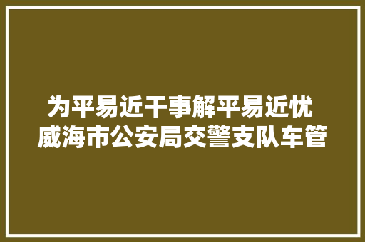 为平易近干事解平易近忧 威海市公安局交警支队车管所推出五项便利灵巧车考验方法 汽车知识