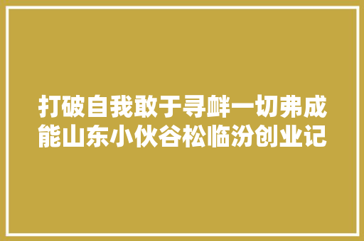 打破自我敢于寻衅一切弗成能山东小伙谷松临汾创业记