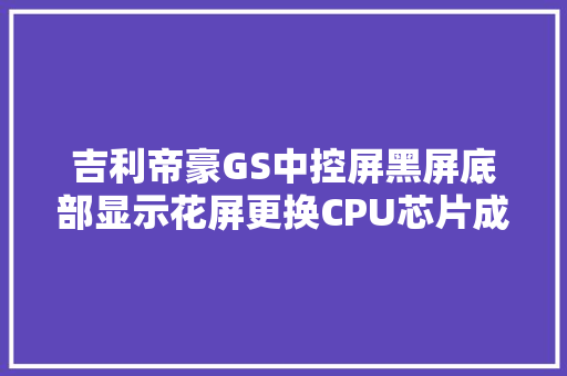 吉利帝豪GS中控屏黑屏底部显示花屏更换CPU芯片成功修复吉利 汽车知识