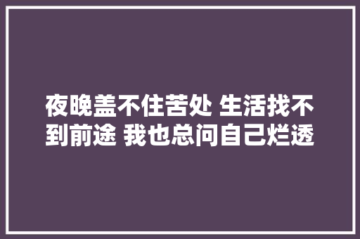 夜晚盖不住苦处 生活找不到前途 我也总问自己烂透的是我照样生活