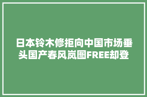 日本铃木修拒向中国市场垂头国产春风岚图FREE却登上了春晚