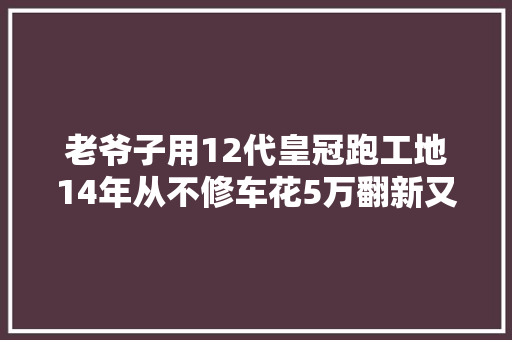 老爷子用12代皇冠跑工地14年从不修车花5万翻新又变新车
