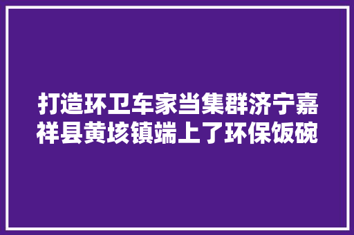 打造环卫车家当集群济宁嘉祥县黄垓镇端上了环保饭碗