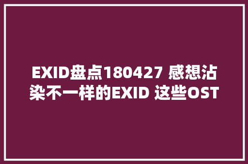 EXID盘点180427 感想沾染不一样的EXID 这些OST你都听过吗