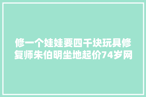 修一个娃娃要四千块玩具修复师朱伯明坐地起价74岁网红翻车