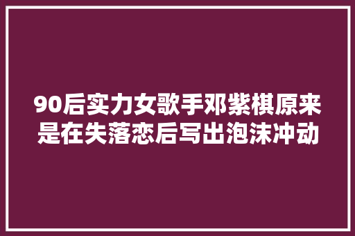 90后实力女歌手邓紫棋原来是在失落恋后写出泡沫冲动少女心