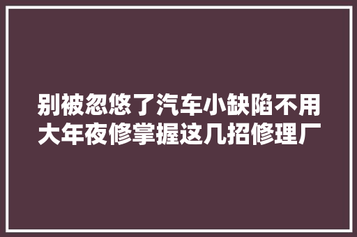别被忽悠了汽车小缺陷不用大年夜修掌握这几招修理厂不敢坑你