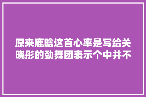 原来鹿晗这首心率是写给关晓彤的劲舞团表示个中并不简单