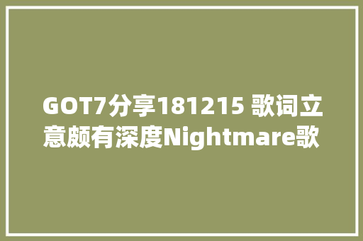GOT7分享181215 歌词立意颇有深度Nightmare歌词都讲了啥