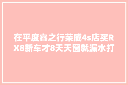 在平度睿之行荣威4s店买RX8新车才8天天窗就漏水打开仪表台面板时车主惊了