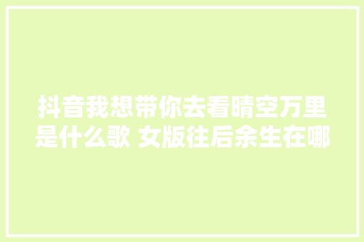 抖音我想带你去看晴空万里是什么歌 女版往后余生在哪可以听