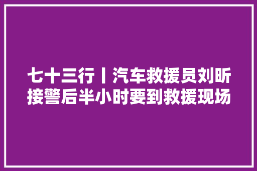 七十三行丨汽车救援员刘昕接警后半小时要到救援现场 发明国家专利提高救援效率 汽车知识