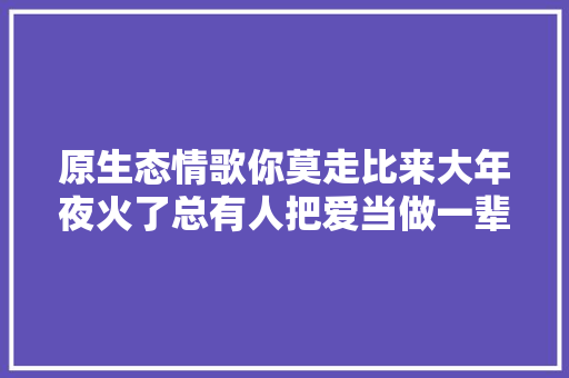 原生态情歌你莫走比来大年夜火了总有人把爱当做一辈子的事 休闲娱乐