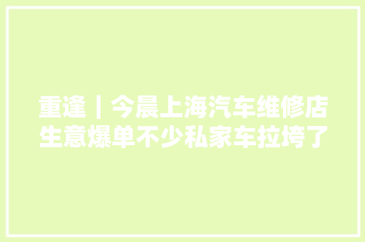 重逢｜今晨上海汽车维修店生意爆单不少私家车拉垮了