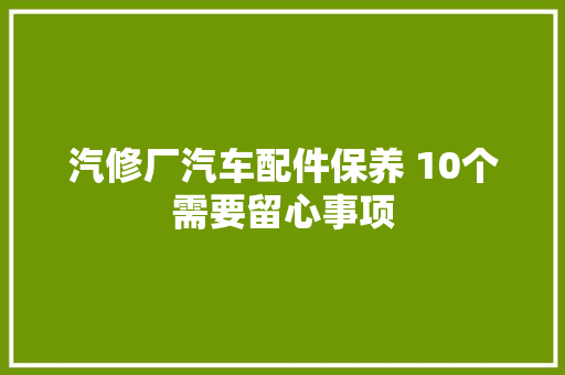 汽修厂汽车配件保养 10个需要留心事项